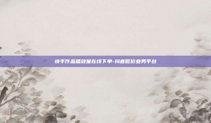 快手作品播放量在线下单-抖音低价业务平台