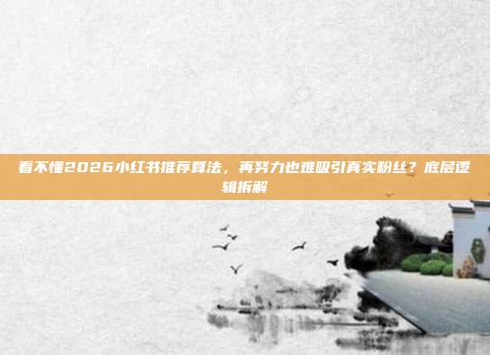 看不懂2026小红书推荐算法,再努力也难吸引真实粉丝?底层逻辑拆解