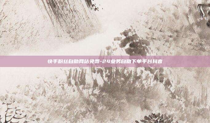 快手粉丝自助网站免费-24业务自助下单平台抖音