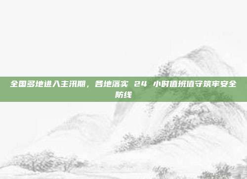 全国多地进入主汛期，各地落实 24 小时值班值守筑牢安全防线