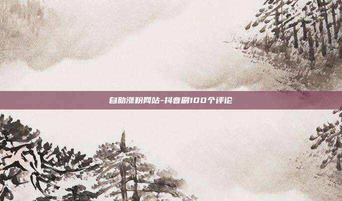 自助涨粉网站-抖音刷100个评论