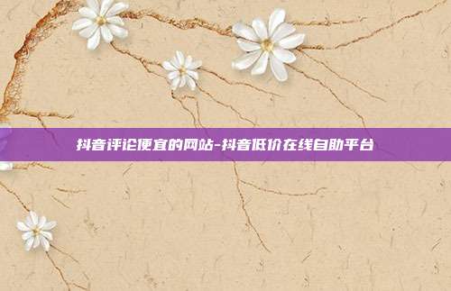抖音评论便宜的网站-抖音低价在线自助平台