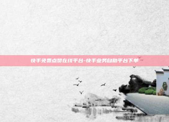 快手免费点赞在线平台-快手业务自助平台下单