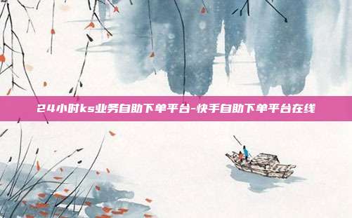 24小时ks业务自助下单平台-快手自助下单平台在线