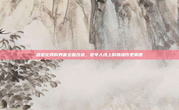 适老化网购界面全面改造,老年人线上购物操作更简便
