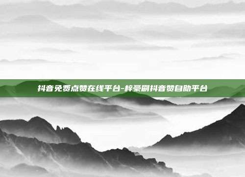抖音免费点赞在线平台-梓豪刷抖音赞自助平台
