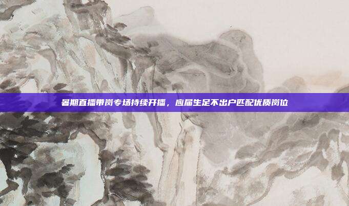 暑期直播带岗专场持续开播,应届生足不出户匹配优质岗位