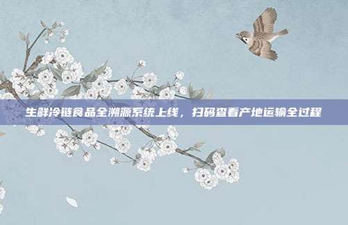 生鲜冷链食品全溯源系统上线,扫码查看产地运输全过程