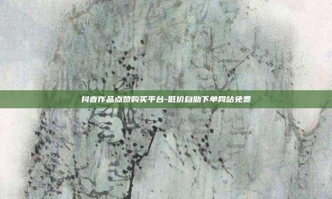 抖音作品点赞购买平台-低价自助下单网站免费