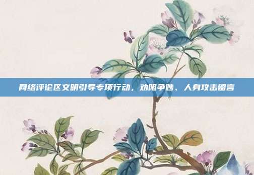 网络评论区文明引导专项行动，劝阻争吵、人身攻击留言