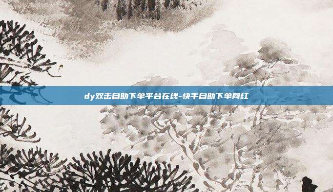 dy双击自助下单平台在线-快手自助下单网红
