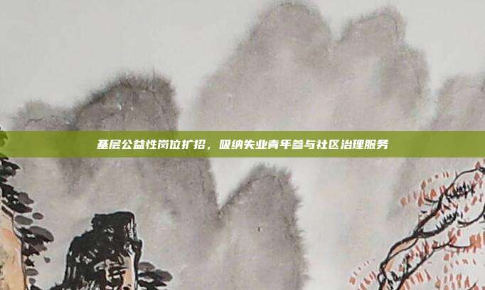 基层公益性岗位扩招,吸纳失业青年参与社区治理服务