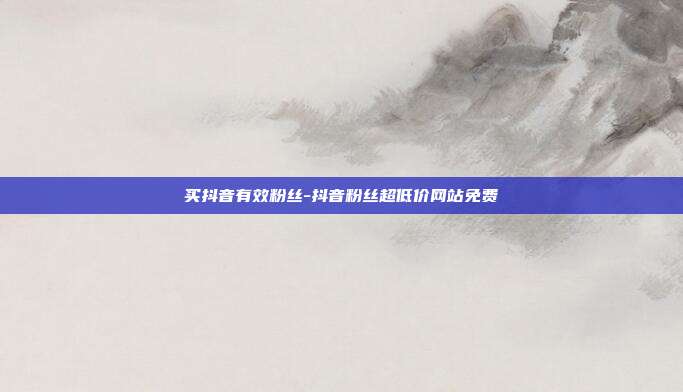 买抖音有效粉丝-抖音粉丝超低价网站免费