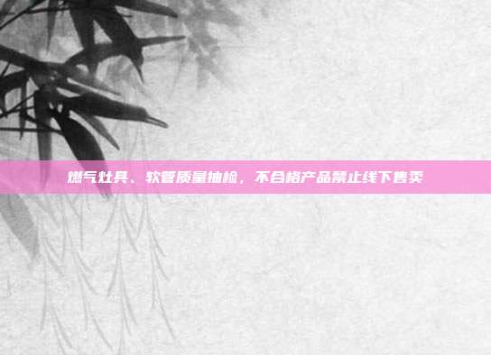 燃气灶具、软管质量抽检，不合格产品禁止线下售卖