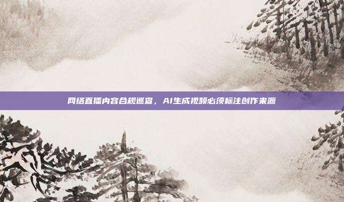 网络直播内容合规巡查,AI生成视频必须标注创作来源
