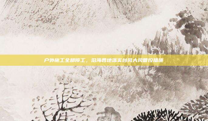 户外施工全部停工,沿海各地落实台风大风管控措施