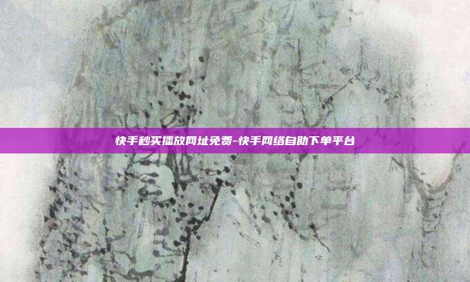 快手秒买播放网址免费-快手网络自助下单平台