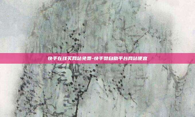 快手在线买网站免费-快手赞自助平台网站便宜