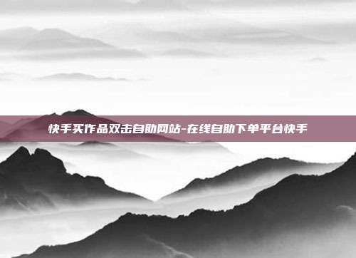 快手买作品双击自助网站-在线自助下单平台快手