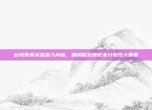 台风残余环流深入内陆,湘赣皖多地迎来分散性大暴雨