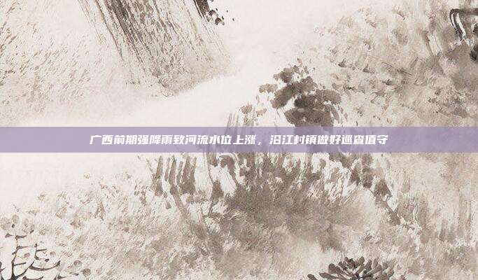 广西前期强降雨致河流水位上涨,沿江村镇做好巡查值守