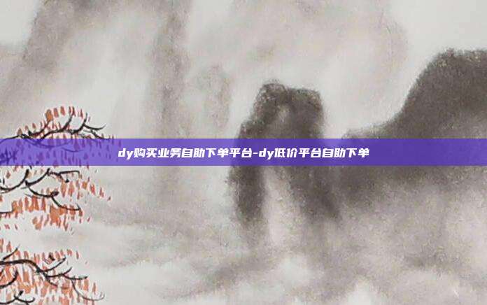 dy购买业务自助下单平台-dy低价平台自助下单