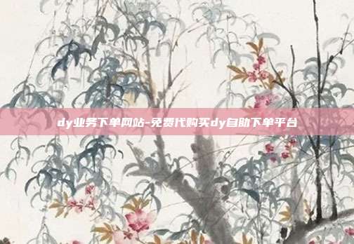 dy业务下单网站-免费代购买dy自助下单平台