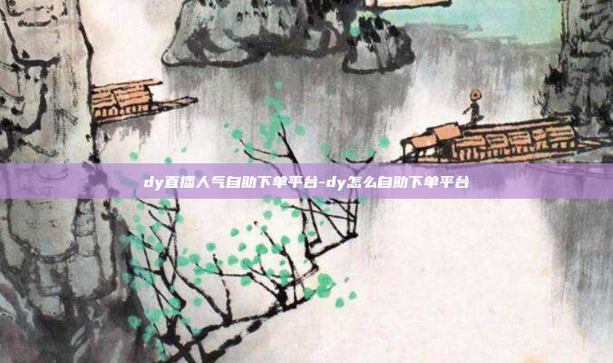 dy直播人气自助下单平台-dy怎么自助下单平台