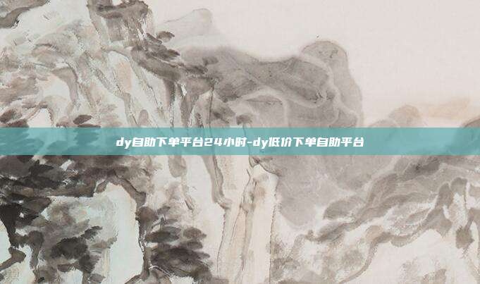 dy自助下单平台24小时-dy低价下单自助平台