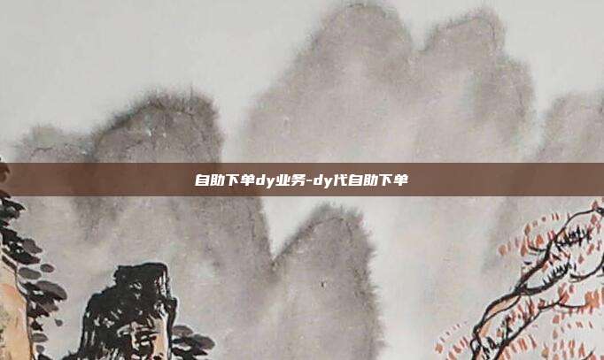 自助下单dy业务-dy代自助下单