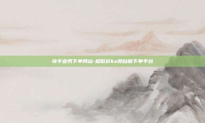快手业务下单网站-超低价ks赞自助下单平台