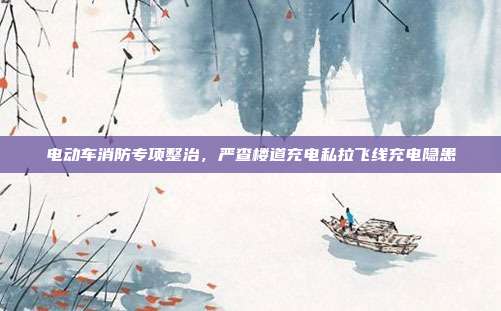 电动车消防专项整治,严查楼道充电私拉飞线充电隐患