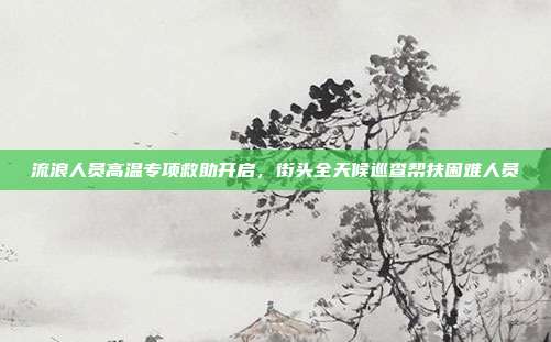 流浪人员高温专项救助开启,街头全天候巡查帮扶困难人员