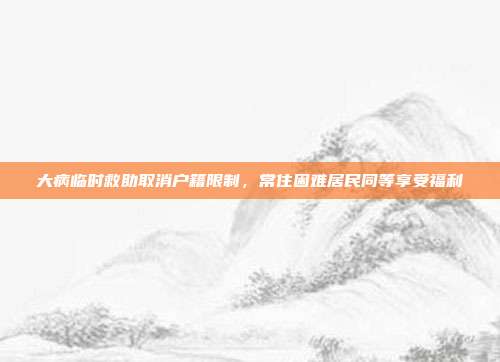 大病临时救助取消户籍限制，常住困难居民同等享受福利