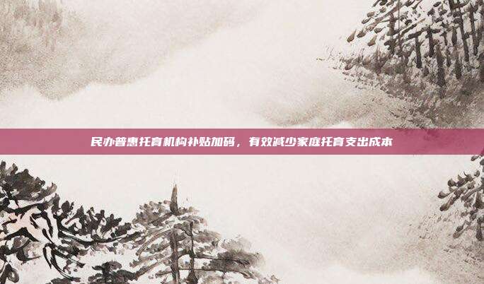 民办普惠托育机构补贴加码,有效减少家庭托育支出成本