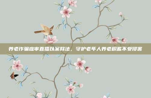 养老诈骗庭审直播以案释法,守护老年人养老积蓄不受侵害
