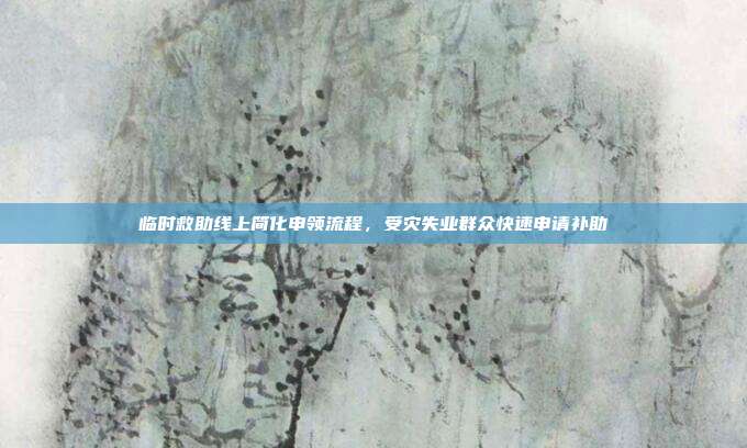 临时救助线上简化申领流程,受灾失业群众快速申请补助