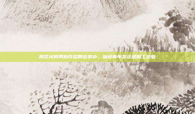 跨区域劳务协作招聘会举办,输送青年至正规用工企业