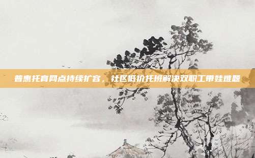 普惠托育网点持续扩容，社区低价托班解决双职工带娃难题