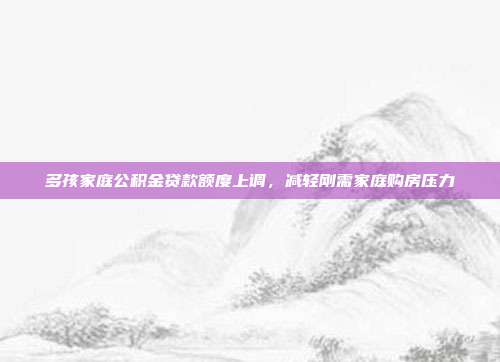 多孩家庭公积金贷款额度上调，减轻刚需家庭购房压力