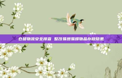 仓储物流安全排查 整改易燃易爆物品存放隐患