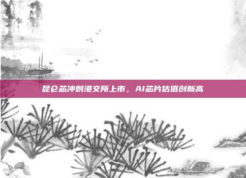 昆仑芯冲刺港交所上市，AI芯片估值创新高