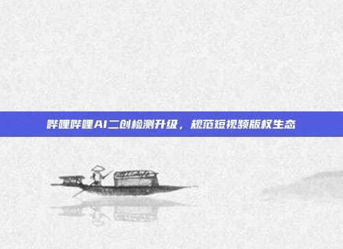 哔哩哔哩AI二创检测升级,规范短视频版权生态