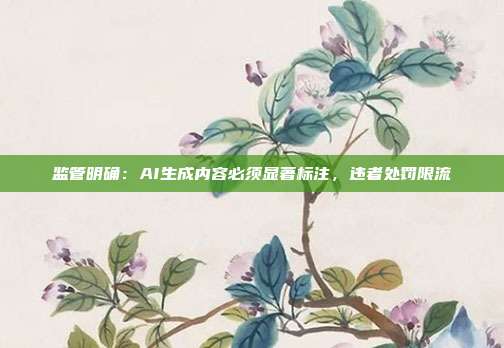 监管明确:AI生成内容必须显著标注,违者处罚限流