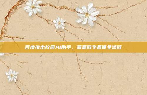 百度推出校园AI助手,覆盖教学备课全流程