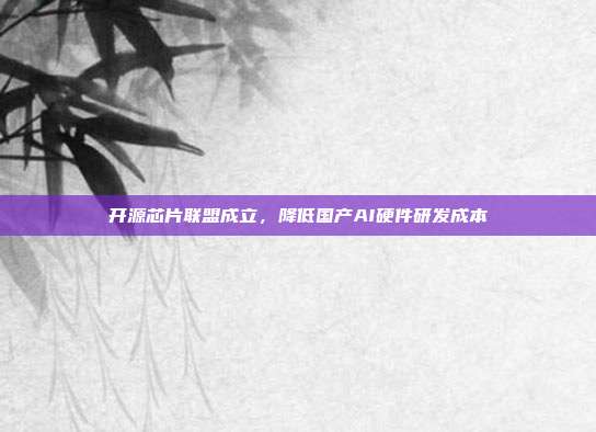开源芯片联盟成立，降低国产AI硬件研发成本
