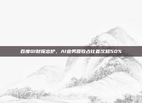 百度Q1财报出炉,AI业务营收占比首次超50%