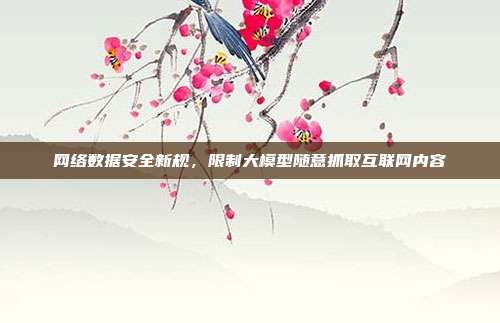 网络数据安全新规,限制大模型随意抓取互联网内容