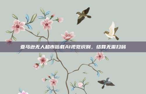 亚马逊无人超市搭载AI视觉识别,结算无需扫码