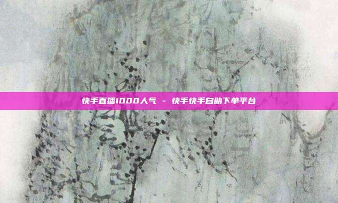 快手直播1000人气 - 快手快手自助下单平台